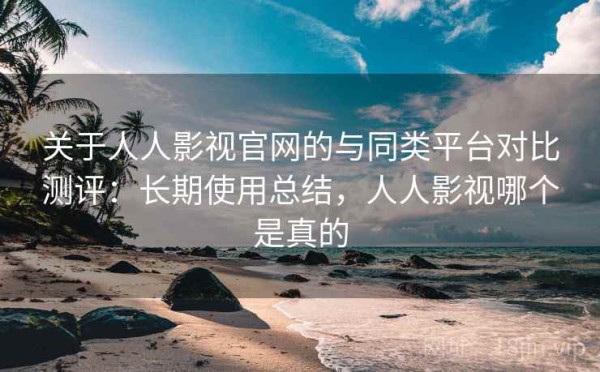 关于人人影视官网的与同类平台对比测评：长期使用总结，人人影视哪个是真的