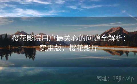 樱花影院用户最关心的问题全解析：实用版，樱花影厅