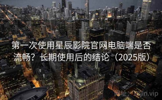 第一次使用星辰影院官网电脑端是否流畅？长期使用后的结论（2025版）