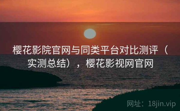 樱花影院官网与同类平台对比测评（实测总结），樱花影视网官网