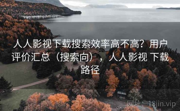 人人影视下载搜索效率高不高？用户评价汇总（搜索向），人人影视 下载路径