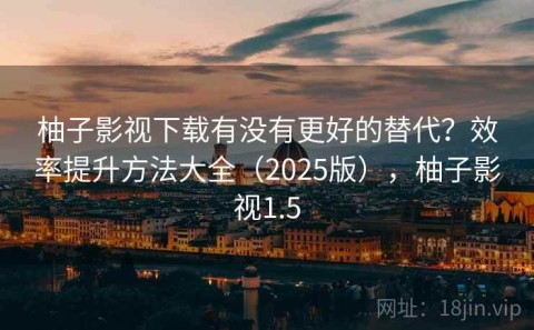 柚子影视下载有没有更好的替代？效率提升方法大全（2025版），柚子影视1.5