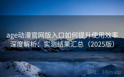 age动漫官网版入口如何提升使用效率深度解析：实测结果汇总（2025版）