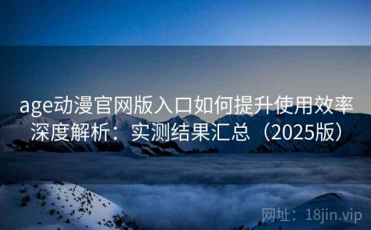 age动漫官网版入口如何提升使用效率深度解析：实测结果汇总（2025版）