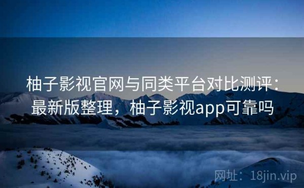 柚子影视官网与同类平台对比测评：最新版整理，柚子影视app可靠吗