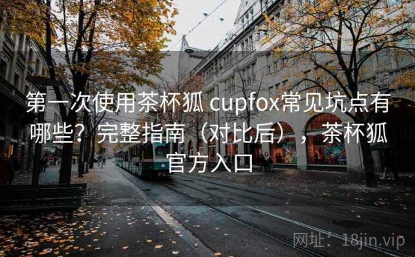 第一次使用茶杯狐 cupfox常见坑点有哪些？完整指南（对比后），茶杯狐官方入口