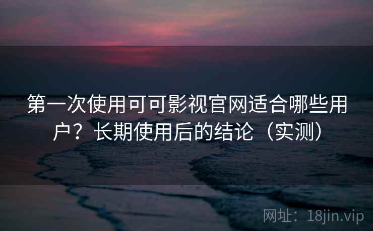 第一次使用可可影视官网适合哪些用户？长期使用后的结论（实测）