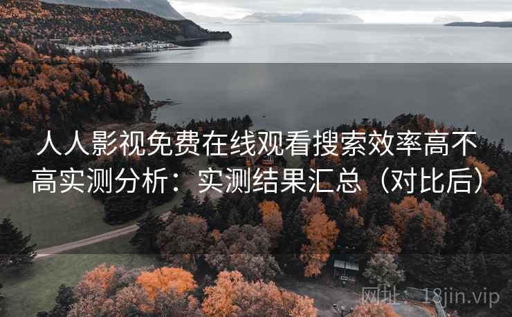 人人影视免费在线观看搜索效率高不高实测分析：实测结果汇总（对比后）