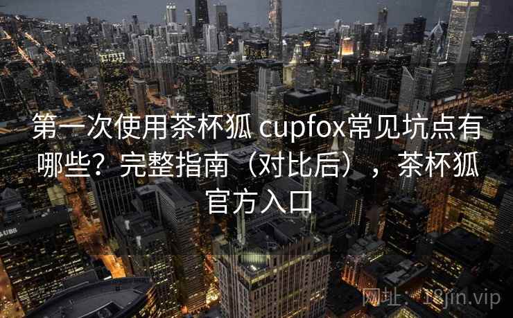 第一次使用茶杯狐 cupfox常见坑点有哪些？完整指南（对比后），茶杯狐官方入口