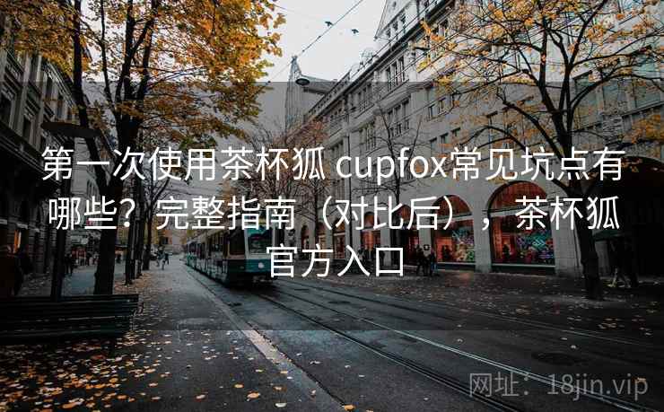 第一次使用茶杯狐 cupfox常见坑点有哪些？完整指南（对比后），茶杯狐官方入口