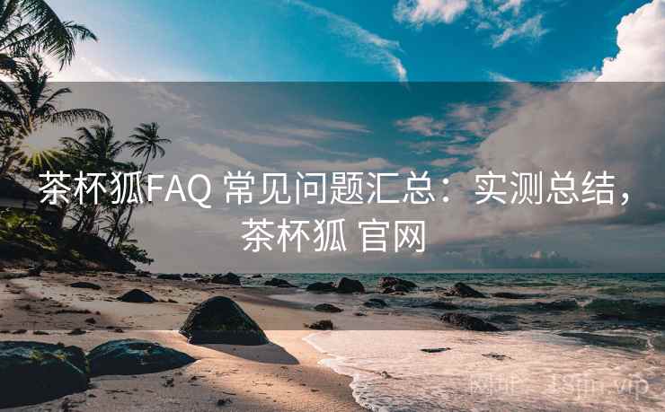 茶杯狐FAQ 常见问题汇总：实测总结，茶杯狐 官网