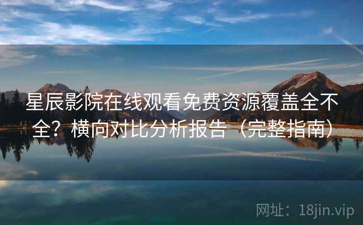 星辰影院在线观看免费资源覆盖全不全？横向对比分析报告（完整指南）