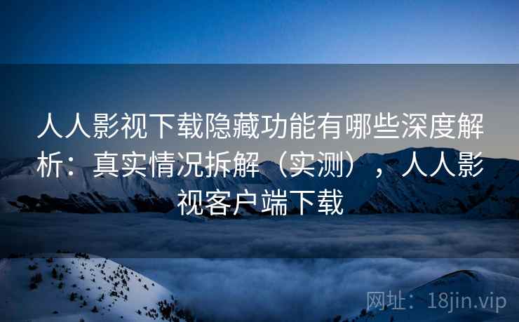 人人影视下载隐藏功能有哪些深度解析：真实情况拆解（实测），人人影视客户端下载