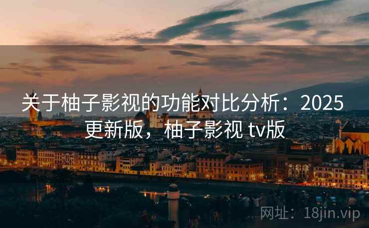 关于柚子影视的功能对比分析：2025 更新版，柚子影视 tv版