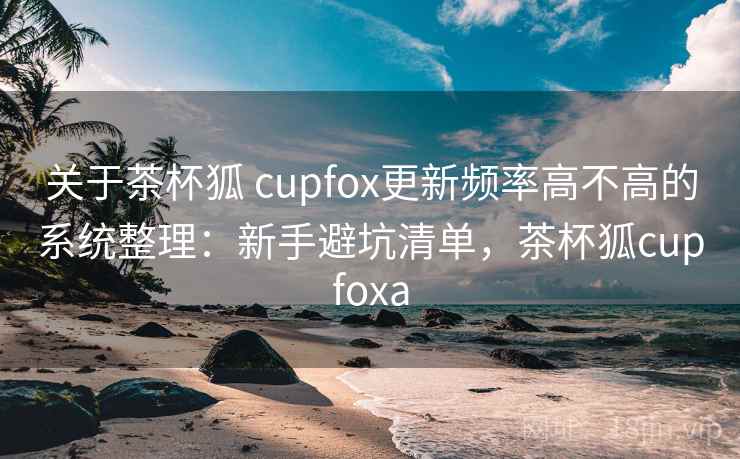 关于茶杯狐 cupfox更新频率高不高的系统整理:新手避坑清单,茶杯狐cupfoxa 关于茶杯狐 cupfox更新频率高不高的系统整理:新手避坑清单,茶杯狐cupfoxa
