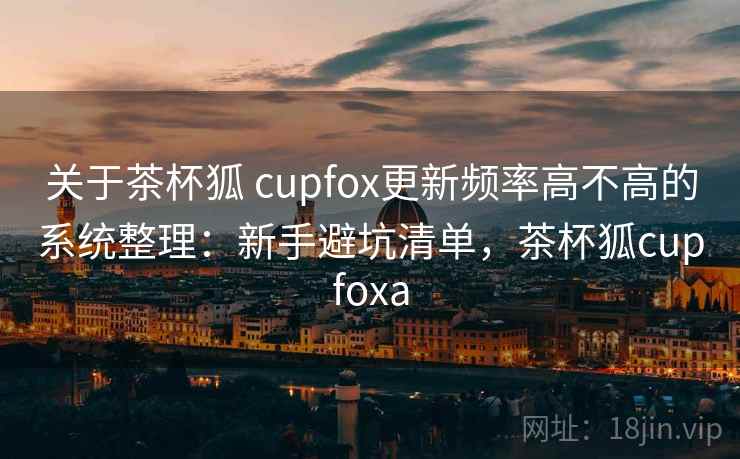 关于茶杯狐 cupfox更新频率高不高的系统整理:新手避坑清单,茶杯狐cupfoxa 关于茶杯狐 cupfox更新频率高不高的系统整理:新手避坑清单,茶杯狐cupfoxa