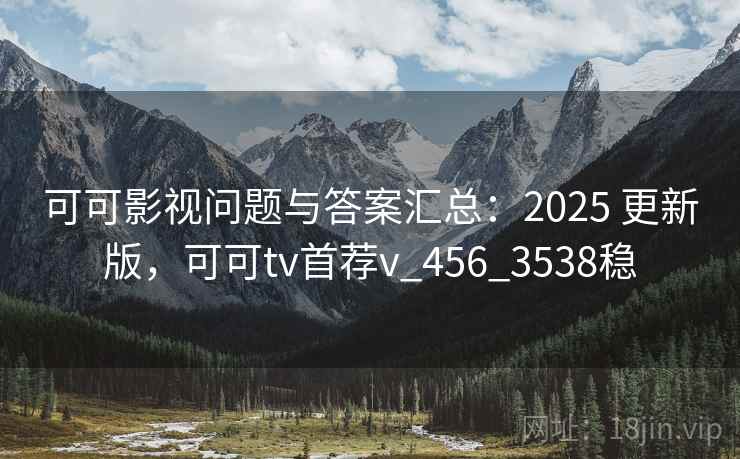 可可影视问题与答案汇总：2025 更新版，可可tv首荐v_456_3538稳