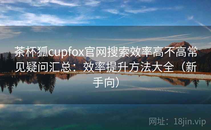 茶杯狐cupfox官网搜索效率高不高常见疑问汇总：效率提升方法大全（新手向）