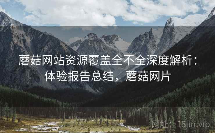 蘑菇网站资源覆盖全不全深度解析：体验报告总结，蘑菇网片
