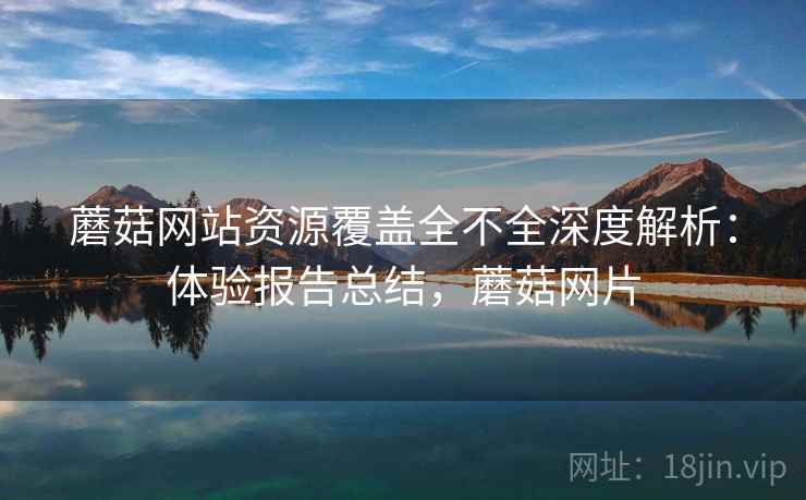 蘑菇网站资源覆盖全不全深度解析：体验报告总结，蘑菇网片