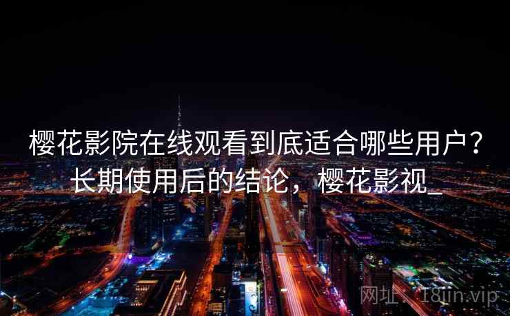 樱花影院在线观看到底适合哪些用户?长期使用后的结论,樱花影视_ 樱花影院在线观看到底适合哪些用户?长期使用后的结论,樱花影视_
