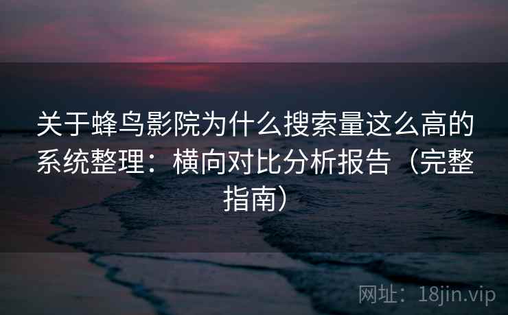 关于蜂鸟影院为什么搜索量这么高的系统整理：横向对比分析报告（完整指南）