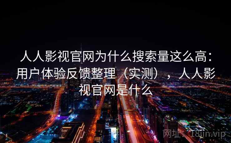 人人影视官网为什么搜索量这么高：用户体验反馈整理（实测），人人影视官网是什么