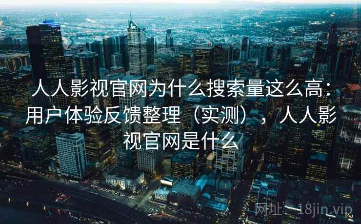 人人影视官网为什么搜索量这么高：用户体验反馈整理（实测），人人影视官网是什么