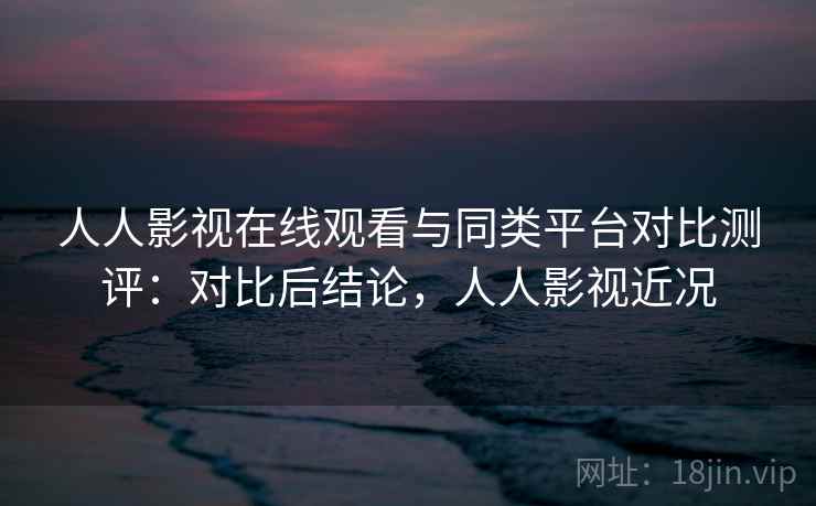 人人影视在线观看与同类平台对比测评：对比后结论，人人影视近况