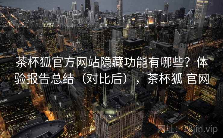 茶杯狐官方网站隐藏功能有哪些？体验报告总结（对比后），茶杯狐 官网