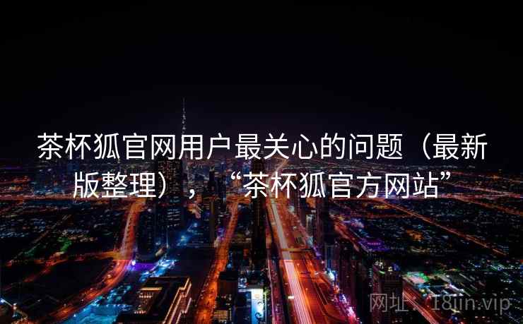 茶杯狐官网用户最关心的问题（最新版整理），“茶杯狐官方网站”