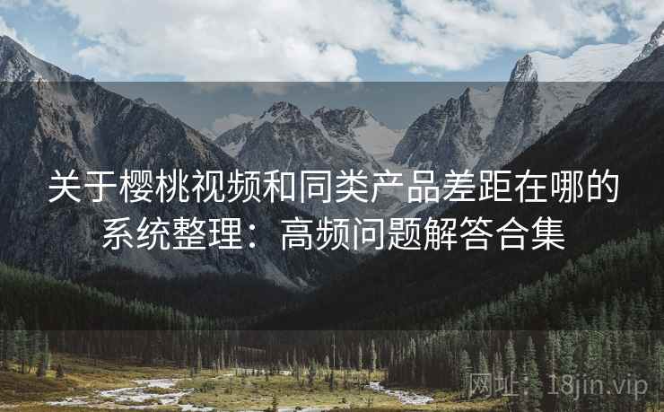 关于樱桃视频和同类产品差距在哪的系统整理：高频问题解答合集
