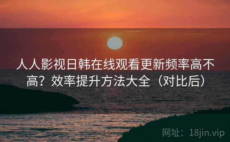 人人影视日韩在线观看更新频率高不高？效率提升方法大全（对比后）