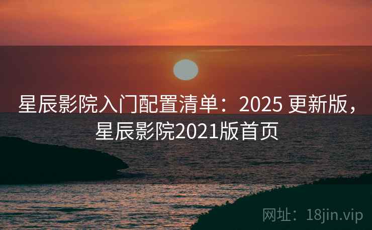 星辰影院入门配置清单：2025 更新版，星辰影院2021版首页