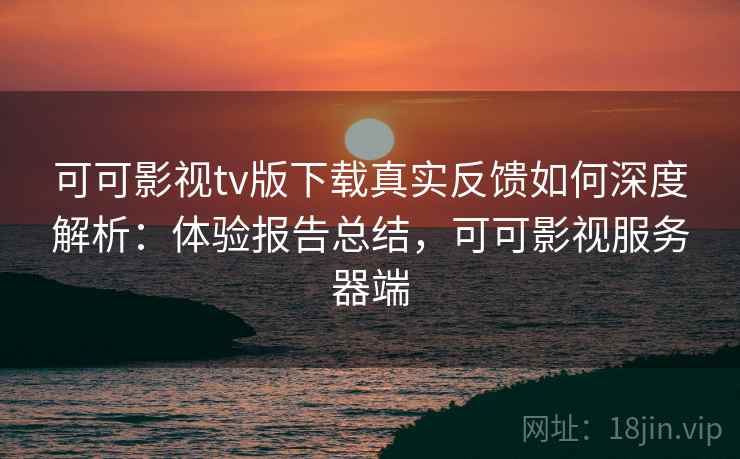 可可影视tv版下载真实反馈如何深度解析：体验报告总结，可可影视服务器端