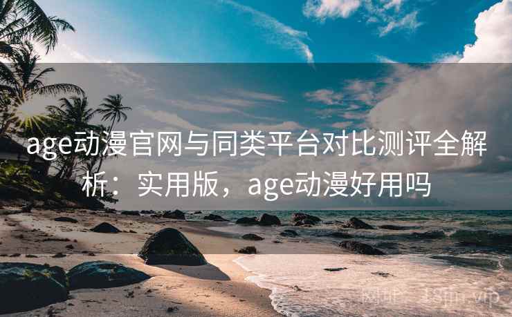 age动漫官网与同类平台对比测评全解析：实用版，age动漫好用吗