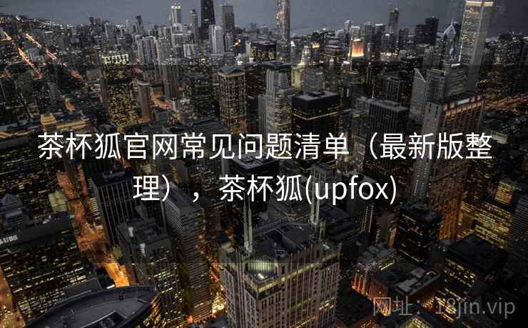 茶杯狐官网常见问题清单（最新版整理），茶杯狐(upfox)