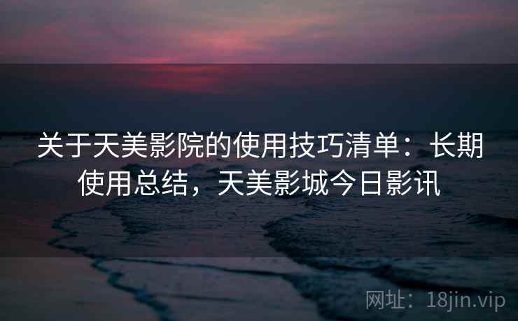 关于天美影院的使用技巧清单：长期使用总结，天美影城今日影讯