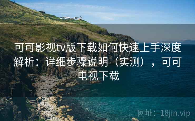 可可影视tv版下载如何快速上手深度解析：详细步骤说明（实测），可可电视下载