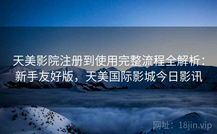 天美影院注册到使用完整流程全解析：新手友好版，天美国际影城今日影讯