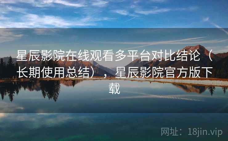 星辰影院在线观看多平台对比结论（长期使用总结），星辰影院官方版下载