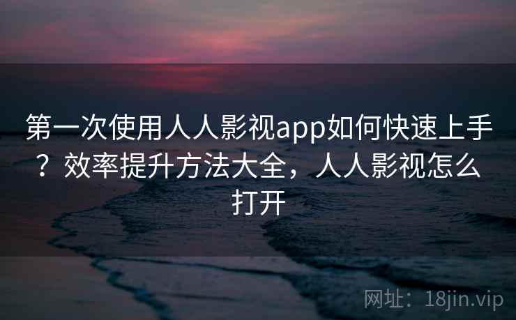 第一次使用人人影视app如何快速上手？效率提升方法大全，人人影视怎么打开