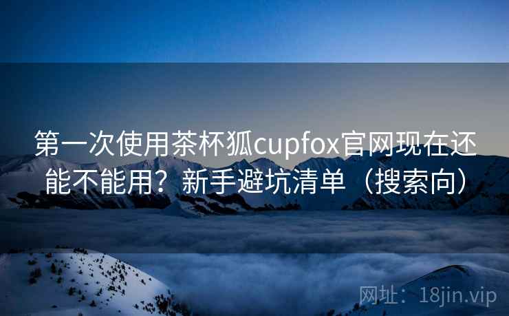 第一次使用茶杯狐cupfox官网现在还能不能用？新手避坑清单（搜索向）