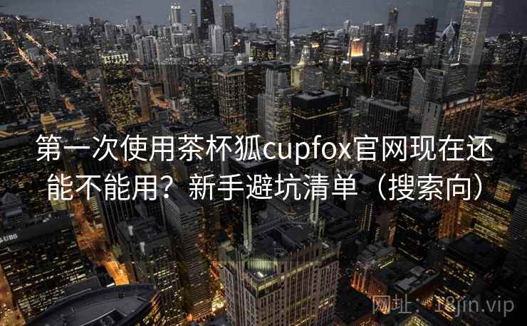 第一次使用茶杯狐cupfox官网现在还能不能用？新手避坑清单（搜索向）