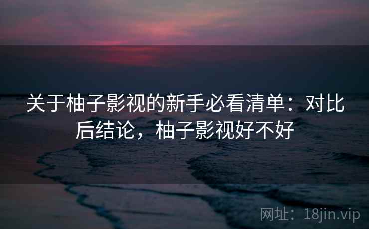 关于柚子影视的新手必看清单：对比后结论，柚子影视好不好