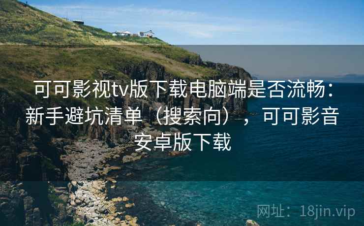 可可影视tv版下载电脑端是否流畅：新手避坑清单（搜索向），可可影音安卓版下载
