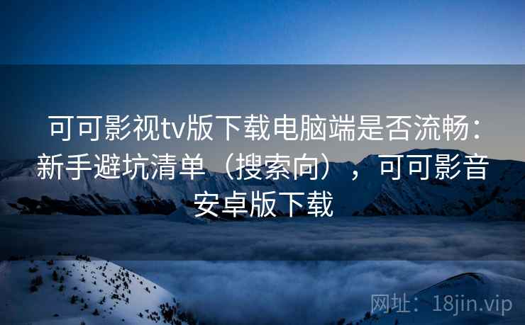 可可影视tv版下载电脑端是否流畅：新手避坑清单（搜索向），可可影音安卓版下载