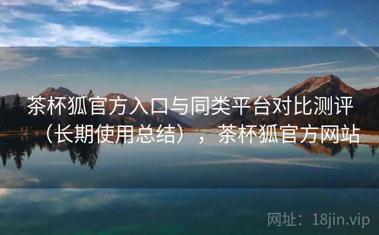 茶杯狐官方入口与同类平台对比测评（长期使用总结），茶杯狐官方网站