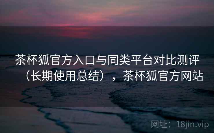 茶杯狐官方入口与同类平台对比测评（长期使用总结），茶杯狐官方网站