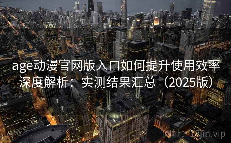 age动漫官网版入口如何提升使用效率深度解析：实测结果汇总（2025版）